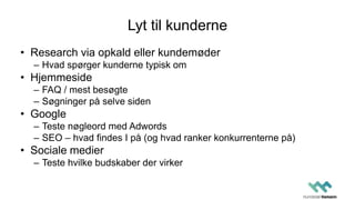 Lyt til kunderne
• Research via opkald eller kundemøder
– Hvad spørger kunderne typisk om
• Hjemmeside
– FAQ / mest besøgte
– Søgninger på selve siden
• Google
– Teste nøgleord med Adwords
– SEO – hvad findes I på (og hvad ranker konkurrenterne på)
• Sociale medier
– Teste hvilke budskaber der virker
 