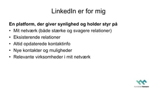 LinkedIn er for mig
En platform, der giver synlighed og holder styr på
• Mit netværk (både stærke og svagere relationer)
• Eksisterende relationer
• Altid opdaterede kontaktinfo
• Nye kontakter og muligheder
• Relevante virksomheder i mit netværk
 