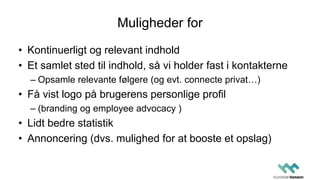 Muligheder for
• Kontinuerligt og relevant indhold
• Et samlet sted til indhold, så vi holder fast i kontakterne
– Opsamle relevante følgere (og evt. connecte privat…)
• Få vist logo på brugerens personlige profil
– (branding og employee advocacy )
• Lidt bedre statistik
• Annoncering (dvs. mulighed for at booste et opslag)
 