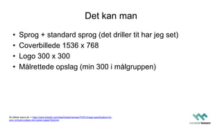 Det kan man
• Sprog + standard sprog (det driller tit har jeg set)
• Coverbillede 1536 x 768
• Logo 300 x 300
• Målrettede opslag (min 300 i målgruppen)
Se billede specs på -> https://www.linkedin.com/help/linkedin/answer/70781/image-specifications-for-
your-company-pages-and-career-pages?lang=en
 