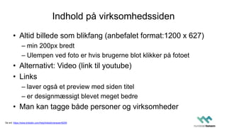 Indhold på virksomhedssiden
• Altid billede som blikfang (anbefalet format:1200 x 627)
– min 200px bredt
– Ulempen ved foto er hvis brugerne blot klikker på fotoet
• Alternativt: Video (link til youtube)
• Links
– laver også et preview med siden titel
– er designmæssigt blevet meget bedre
• Man kan tagge både personer og virksomheder
Se evt. https://www.linkedin.com/help/linkedin/answer/8259
 