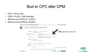 Bud er CPC eller CPM
• CPC = Pris pr. klik
• CPM = Pris for 1.000 visninger
• Minimum bud (CPC) pt. 12,20 kr.
• Minimum bud (CPM) pt. 43,65 kr.
OBS! Ligesom de andre gør!
 