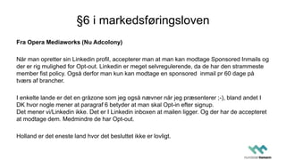 §6 i markedsføringsloven
Fra Opera Mediaworks (Nu Adcolony)
Når man opretter sin Linkedin profil, accepterer man at man kan modtage Sponsored Inmails og
der er rig mulighed for Opt-out. Linkedin er meget selvregulerende, da de har den strammeste
member fist policy. Også derfor man kun kan modtage en sponsored inmail pr 60 dage på
tværs af brancher.
I enkelte lande er det en gråzone som jeg også nævner når jeg præsenterer ;-), bland andet I
DK hvor nogle mener at paragraf 6 betyder at man skal Opt-in efter signup.
Det mener vi/Linkedin ikke. Det er I Linkedin inboxen at mailen ligger. Og der har de accepteret
at modtage dem. Medmindre de har Opt-out.
Holland er det eneste land hvor det besluttet ikke er lovligt.
 