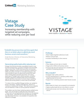 Marketing Solutions




Vistage
Case Study
 Increasing membership with
 targeted ad campaigns,
 while reducing cost per lead




“ LinkedIn has proven time and time again that
  there is no better place to effectively reach
                                                                 Challenge
  business owners and executives.”                               • Reach  highly targeted audiences at scale
 Andy Ramirez, Director of Interactive Marketing,                • Reduce  cost per lead
 Vistage International                                           • Increase membership to drive revenue



                                                                 Solution
 Generating quality leads while reducing cost                    • Place display and text ads on LinkedIn
 Vistage International provides unparalleled access to new       • Target ads to CEOs and business owners
 business perspectives, innovative strategies and actionable     • Continuously test and optimize from LinkedIn’s wide
 ideas to more than 15,000 chief executives and business           portfolio of marketing solutions
 leaders. Vistage’s success is built on growing a network of
 CEOs and owners of small- to mid-sized businesses, who
 meet monthly to seek out advice and counsel from each           Why LinkedIn?
 other. Finding these top-level executives, and raising          • Engaged,  high-quality audience
 awareness of Vistage’s peer advisory groups, prompted           • Current job/experience in member profile makes
 Vistage’s interactive marketing team and its marketing            targeting easy and accurate
 agency, Red Door Interactive, to narrow down marketing
                                                                 • Support from marketing solutions team boosts success
 options that would present a critical mass of solid leads.

 “In order to find a qualified Vistage member, we needed to      Results
 bring in five leads,” explains Andy Ramirez, director of
                                                                 • More  leads at a lower cost compared to ad networks
 interactive marketing for Vistage. “We tried various websites
 and ad networks in order to source potential members.”          • Higher-quality leads that are more likely to convert
                                                                 • Continued success over time without diminishing
 The problem was that these marketing options yielded some         returns
 leads – but not enough to justify the cost of the spend.
 “There had to be enough potential members for the expense
 to make sense – otherwise the cost per lead was too high,”
 says Alexandra Chrisman, vice president of acquisition and
 retention at Vistage.
 