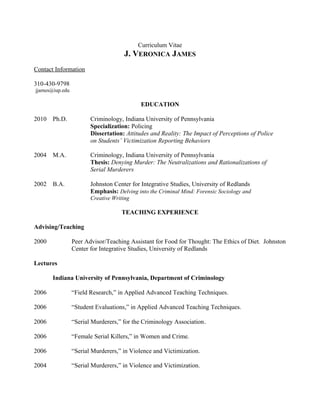 Curriculum Vitae
                                     J. VERONICA JAMES
Contact Information

310-430-9798
jjames@iup.edu

                                            EDUCATION

2010   Ph.D.            Criminology, Indiana University of Pennsylvania
                        Specialization: Policing
                        Dissertation: Attitudes and Reality: The Impact of Perceptions of Police
                        on Students’ Victimization Reporting Behaviors

2004   M.A.             Criminology, Indiana University of Pennsylvania
                        Thesis: Denying Murder: The Neutralizations and Rationalizations of
                        Serial Murderers

2002   B.A.             Johnston Center for Integrative Studies, University of Redlands
                        Emphasis: Delving into the Criminal Mind: Forensic Sociology and
                        Creative Writing

                                    TEACHING EXPERIENCE

Advising/Teaching

2000             Peer Advisor/Teaching Assistant for Food for Thought: The Ethics of Diet. Johnston
                 Center for Integrative Studies, University of Redlands

Lectures

       Indiana University of Pennsylvania, Department of Criminology

2006             “Field Research,” in Applied Advanced Teaching Techniques.

2006             “Student Evaluations,” in Applied Advanced Teaching Techniques.

2006             “Serial Murderers,” for the Criminology Association.

2006             “Female Serial Killers,” in Women and Crime.

2006             “Serial Murderers,” in Violence and Victimization.

2004             “Serial Murderers,” in Violence and Victimization.
 