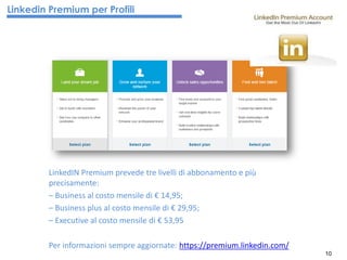 10
LinkedIN Premium prevede tre livelli di abbonamento e più
precisamente:
– Business al costo mensile di € 14,95;
– Business plus al costo mensile di € 29,95;
– Executive al costo mensile di € 53,95
Per informazioni sempre aggiornate: https://premium.linkedin.com/
Linkedin Premium per Profili
 