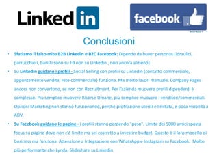 • Sfatiamo il falso mito B2B Linkedin e B2C Facebook: Dipende da buyer personas (idraulici,
parrucchieri, baristi sono su FB non su Linkedin , non ancora almeno)
• Su Linkedin guidano i profili - Social Selling con profili su Linkedin (contatto commerciale,
appuntamento vendita, rete commerciale) funziona. Ma molto lavori manuale. Company Pages
ancora non convertono, se non con Recruitment. Per l’azienda muovere profili dipendenti è
complesso. Più semplice muovere Risorse Umane, più semplice muovere i venditori/commerciali.
Opzioni Marketing non stanno funzionando, perché profilazione utenti è limitata, e poca visibilità a
ADV.
• Su Facebook guidano le pagine - I profili stanno perdendo "peso". Limite dei 5000 amici sposta
focus su pagine dove non c'è limite ma sei costretto a investire budget. Questo è il loro modello di
business ma funziona. Attenzione a Integrazione con WhatsApp e Instagram su Facebook. Molto
più performante che Lynda, Slideshare su Linkedin
Conclusioni
 