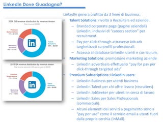 LinkedIn genera profitto da 3 linee di business:
• Talent Solutions: rivolto a Recruiters ed aziende:
– Branded corporate page (pagine aziendali)
LinkedIn, inclusivi di “careers section” per
recruitment.
– Pay per click-through attraverso Job ads
targhetizzati su profili professionali.
– Accesso al database LinkedIn utenti e curriculum.
• Marketing Solutions: promozione marketing aziende
– LinkedIn advertisers effettuano “pay for pay per
click-through targeted ads”
• Premium Subscriptions: LinkedIn users:
– LinkedIn Business per utenti business
– LinkedIn Talent per chi offre lavoro (recruiters)
– LinkedIn JobSeeker per utenti in cerca di lavoro
– LinkedIn Sales per Sales Professionals
(commerciali).
– Alcuni elementi dei servizi a pagamento sono a
“pay per use” come il servizio email a utenti fuori
dalla propria cerchia (InMail).
Linkedin Dove Guadagna?
 