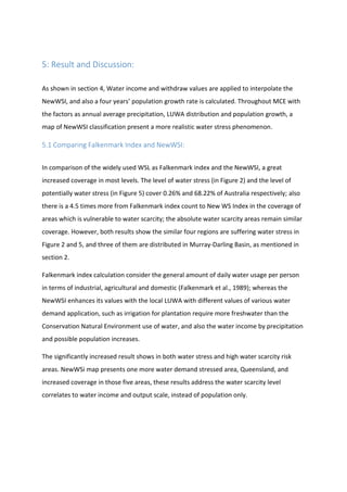 5: Result and Discussion:
As shown in section 4, Water income and withdraw values are applied to interpolate the
NewWSI, and also a four years’ population growth rate is calculated. Throughout MCE with
the factors as annual average precipitation, LUWA distribution and population growth, a
map of NewWSI classification present a more realistic water stress phenomenon.
5.1 Comparing Falkenmark Index and NewWSI:
In comparison of the widely used WSL as Falkenmark index and the NewWSI, a great
increased coverage in most levels. The level of water stress (in Figure 2) and the level of
potentially water stress (in Figure 5) cover 0.26% and 68.22% of Australia respectively; also
there is a 4.5 times more from Falkenmark index count to New WS Index in the coverage of
areas which is vulnerable to water scarcity; the absolute water scarcity areas remain similar
coverage. However, both results show the similar four regions are suffering water stress in
Figure 2 and 5, and three of them are distributed in Murray-Darling Basin, as mentioned in
section 2.
Falkenmark index calculation consider the general amount of daily water usage per person
in terms of industrial, agricultural and domestic (Falkenmark et al., 1989); whereas the
NewWSI enhances its values with the local LUWA with different values of various water
demand application, such as irrigation for plantation require more freshwater than the
Conservation Natural Environment use of water, and also the water income by precipitation
and possible population increases.
The significantly increased result shows in both water stress and high water scarcity risk
areas. NewWSi map presents one more water demand stressed area, Queensland, and
increased coverage in those five areas, these results address the water scarcity level
correlates to water income and output scale, instead of population only.
 