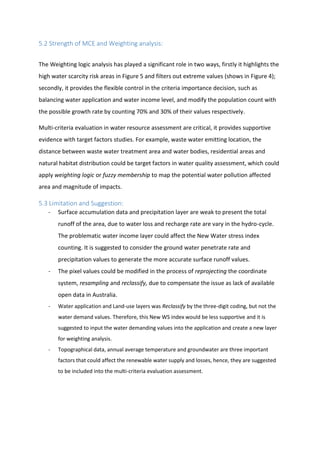 5.2 Strength of MCE and Weighting analysis:
The Weighting logic analysis has played a significant role in two ways, firstly it highlights the
high water scarcity risk areas in Figure 5 and filters out extreme values (shows in Figure 4);
secondly, it provides the flexible control in the criteria importance decision, such as
balancing water application and water income level, and modify the population count with
the possible growth rate by counting 70% and 30% of their values respectively.
Multi-criteria evaluation in water resource assessment are critical, it provides supportive
evidence with target factors studies. For example, waste water emitting location, the
distance between waste water treatment area and water bodies, residential areas and
natural habitat distribution could be target factors in water quality assessment, which could
apply weighting logic or fuzzy membership to map the potential water pollution affected
area and magnitude of impacts.
5.3 Limitation and Suggestion:
- Surface accumulation data and precipitation layer are weak to present the total
runoff of the area, due to water loss and recharge rate are vary in the hydro-cycle.
The problematic water income layer could affect the New Water stress index
counting. It is suggested to consider the ground water penetrate rate and
precipitation values to generate the more accurate surface runoff values.
- The pixel values could be modified in the process of reprojecting the coordinate
system, resampling and reclassify, due to compensate the issue as lack of available
open data in Australia.
- Water application and Land-use layers was Reclassify by the three-digit coding, but not the
water demand values. Therefore, this New WS index would be less supportive and it is
suggested to input the water demanding values into the application and create a new layer
for weighting analysis.
- Topographical data, annual average temperature and groundwater are three important
factors that could affect the renewable water supply and losses, hence, they are suggested
to be included into the multi-criteria evaluation assessment.
 
