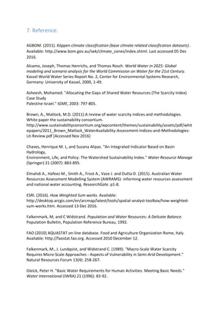 7. Reference:
AGBOM. (2011). Köppen climate classification (base climate related classification datasets) .
Available: http://www.bom.gov.au/iwk/climate_zones/index.shtml. Last accessed 05 Dec
2016.
Alcamo, Joseph, Thomas Henrichs, and Thomas Rosch. World Water in 2025: Global
modeling and scenario analysis for the World Commission on Water for the 21st Century.
Kassel World Water Series Report No. 2, Center for Environmental Systems Research,
Germany: University of Kassel, 2000, 1-49.
Asheesh, Mohamed. "Allocating the Gaps of Shared Water Resources (The Scarcity Index)
Case Study
Palestine Israel." IGME, 2003: 797-805.
Brown, A., Matlock, M.D. (2011) A review of water scarcity indices and methodologies.
White paper the sustainability consortium.
http://www.sustainabilityconsortium.org/wpcontent/themes/sustainability/assets/pdf/whit
epapers/2011_Brown_Matlock_WaterAvailability-Assessment-Indices-and-Methodologies-
Lit-Review.pdf [Accessed Nov 2016]
Chaves, Henrique M. L, and Suzana Alipaz. "An Integrated Indicator Based on Basin
Hydrology,
Environment, Life, and Policy: The Watershed Sustainability Index." Water Resource Manage
(Springer) 21 (2007): 883-895.
Elmahdi A., Hafeez M., Smith A., Frost A., Vaze J. and Dutta D. (2015). Australian Water
Resources Assessment Modelling System (AWRAMS)- informing water resources assessment
and national water accounting. ResearchGate. p1-8.
ESRI. (2016). How Weighted Sum works. Available:
http://desktop.arcgis.com/en/arcmap/latest/tools/spatial-analyst-toolbox/how-weighted-
sum-works.htm. Accessed 13 Dec 2016.
Falkenmark, M, and C Widstrand. Population and Water Resources: A Delicate Balance.
Population Bulletin, Population Reference Bureau, 1992.
FAO (2010) AQUASTAT on-line database. Food and Agriculture Organization Rome, Italy.
Available: http://faostat.fao.org. Accessed 2010 December 12.
Falkenmark, M., J. Lundqvist, and Widstrand C. (1989). "Macro-Scale Water Scarcity
Requires Micro-Scale Approaches - Aspects of Vulnerability in Semi-Arid Development."
Natural Resources Forum 13(4): 258-267.
Gleick, Peter H. "Basic Water Requirements for Human Activities: Meeting Basic Needs."
Water International (IWRA) 21 (1996): 83-92.
 