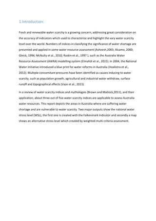 1.Introduction:
Fresh and renewable water scarcity is a growing concern, addressing great consideration on
the accuracy of indicators which used to characterize and highlight the vary water scarcity
level over the world. Numbers of indices in classifying the significance of water shortage are
presented and applied in some water resource assessment (Asheesh,2003; Alcamo, 2000;
Gleick, 1996; McNulty et al., 2010; Raskin et al., 1997 ), such as the Australia Water
Resource Assessment (AWRA) modelling system (Elmahdi et al., 2015). In 2004, the National
Water Initiative introduced a blue print for water reforms in Australia (Hoekstra et al.,
2012). Multiple concomitant pressures have been identified as causes inducing to water
scarcity, such as population growth, agricultural and industrial water withdraw, surface
runoff and topographical effects (Vaze et al., 2013).
In a review of water scarcity indices and mythologies (Brown and Matlock,2011), and their
application, about three out of five water scarcity indices are applicable to assess Australia
water resources. This report depicts the areas in Australia where are suffering water
shortage and are vulnerable to water scarcity. Two major outputs show the national water
stress level (WSL), the first one is created with the Falkenmark Indicator and secondly a map
shows an alternative stress level which created by weighted multi-criteria assessment.
 