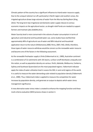 Climatic pattern of the country has a significant influence to inland water resource supply.
Due to the unequal national run-off, particularly in North region and southern areas, the
irrigated agriculture draws large volumes of water from the Murray-Darling Basin (King,
2012). The long-term low irrigational and domestic water supply induces to serious
economic impacts on the agricultural sector, as drought relief funds are needed to support
farmers and maintain jobs (AGBOM,2011).
Water Scarcity level is more concerned in the volume of water consumption in terms of
agriculture and industrial and household water use, some studies have clarified that
approximately 40% of agricultural use of water and 90% industrial and household
application return to the nature (Shiklomanov,2000; Perry, 2007; FAO, 2010), therefore,
these types of water resource withdraw would be concern as the renewable water resource
and become one of the factors in the following assessment.
As the renewable freshwater supply is finite (Falkenmark et al., 1989), Australian continent
is a combination of 12 catchments with 191 basins, surface runoff distributes unequally over
the nation, as well as population density are various. Perth, Adelaide, Melbourne, Canberra,
Sydney and Southeast Queensland are the most populated regions. Falkenmark indicator
apply the index of water utilization level in assess the WSL in semi-arid regions of the world.
It is useful to measure the water demanding scale related to population density (Falkenmark
et al., 1989). Thus, Falkenmark index is applied to measure the competition for water
increases by population density, and generate an output to depicts which water stress
management significance.
A new alternative water stress index is created to enhance the mapping function and these
multi-criteria evaluation (MCE) process shows in section 3.
 