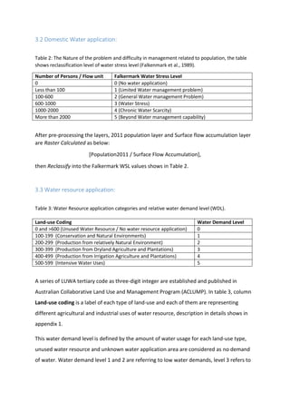 3.2 Domestic Water application:
Table 2: The Nature of the problem and difficulty in management related to population, the table
shows reclassification level of water stress level (Falkenmark et al., 1989).
Number of Persons / Flow unit Falkermark Water Stress Level
0 0 (No water application)
Less than 100 1 (Limited Water management problem)
100-600 2 (General Water management Problem)
600-1000 3 (Water Stress)
1000-2000 4 (Chronic Water Scarcity)
More than 2000 5 (Beyond Water management capability)
After pre-processing the layers, 2011 population layer and Surface flow accumulation layer
are Raster Calculated as below:
[Population2011 / Surface Flow Accumulation],
then Reclassify into the Falkermark WSL values shows in Table 2.
3.3 Water resource application:
Table 3: Water Resource application categories and relative water demand level (WDL).
A series of LUWA tertiary code as three-digit integer are established and published in
Australian Collaborative Land Use and Management Program (ACLUMP). In table 3, column
Land-use coding is a label of each type of land-use and each of them are representing
different agricultural and industrial uses of water resource, description in details shows in
appendix 1.
This water demand level is defined by the amount of water usage for each land-use type,
unused water resource and unknown water application area are considered as no demand
of water. Water demand level 1 and 2 are referring to low water demands, level 3 refers to
Land-use Coding Water Demand Level
0 and >600 (Unused Water Resource / No water resource application) 0
100-199 (Conservation and Natural Environments) 1
200-299 (Production from relatively Natural Environment) 2
300-399 (Production from Dryland Agriculture and Plantations) 3
400-499 (Production from Irrigation Agriculture and Plantations) 4
500-599 (Intensive Water Uses) 5
 