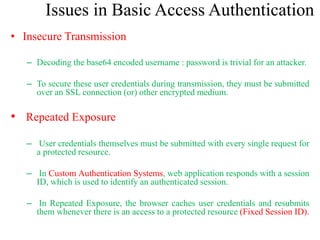 Issues in Basic Access Authentication
• Insecure Transmission
– Decoding the base64 encoded username : password is trivial for an attacker.
– To secure these user credentials during transmission, they must be submitted
over an SSL connection (or) other encrypted medium.
• Repeated Exposure
– User credentials themselves must be submitted with every single request for
a protected resource.
– In Custom Authentication Systems, web application responds with a session
ID, which is used to identify an authenticated session.
– In Repeated Exposure, the browser caches user credentials and resubmits
them whenever there is an access to a protected resource (Fixed Session ID).
 