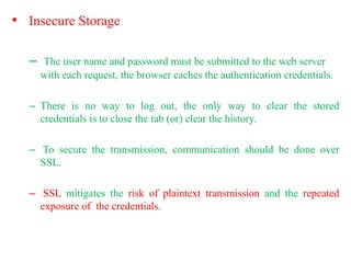 • Insecure Storage
– The user name and password must be submitted to the web server
with each request, the browser caches the authentication credentials.
– There is no way to log out, the only way to clear the stored
credentials is to close the tab (or) clear the history.
– To secure the transmission, communication should be done over
SSL.
– SSL mitigates the risk of plaintext transmission and the repeated
exposure of the credentials.
 
