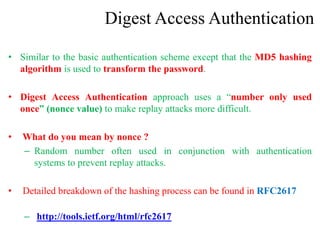 Digest Access Authentication
• Similar to the basic authentication scheme except that the MD5 hashing
algorithm is used to transform the password.
• Digest Access Authentication approach uses a “number only used
once” (nonce value) to make replay attacks more difficult.
• What do you mean by nonce ?
– Random number often used in conjunction with authentication
systems to prevent replay attacks.
• Detailed breakdown of the hashing process can be found in RFC2617
– http://tools.ietf.org/html/rfc2617
 