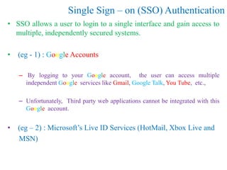 Single Sign – on (SSO) Authentication
• SSO allows a user to login to a single interface and gain access to
multiple, independently secured systems.
• (eg - 1) : Google Accounts
– By logging to your Google account, the user can access multiple
independent Google services like Gmail, Google Talk, You Tube, etc.,
– Unfortunately, Third party web applications cannot be integrated with this
Google account.
• (eg – 2) : Microsoft’s Live ID Services (HotMail, Xbox Live and
MSN)
 