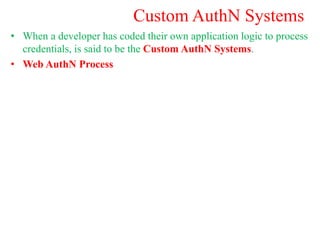 Custom AuthN Systems
• When a developer has coded their own application logic to process
credentials, is said to be the Custom AuthN Systems.
• Web AuthN Process
 