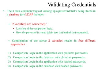 Validating Credentials
• The 4 most common ways of looking up a password that’s being stored in
a database (or) LDAP includes :
– 2 variables are concerned :
• Location of the comparison logic.
• How the password is stored (plain text (or) hashed (or) encrypted).
– Combination of the above 2 variables results in four different
approaches.
1) Comparison Logic in the application with plaintext passwords.
2) Comparison Logic in the database with plaintext passwords.
3) Comparison Logic in the application with hashed passwords.
4) Comparison Logic in the database with hashed passwords.
 