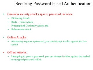 Securing Password based Authentication
• Common security attacks against password includes :
– Dictionary Attack
– Brute – Force Attack
– Precomputed Dictionary Attack and
– Rubber-hose attack
• Online Attacks
– Attempting to guess a password, you can attempt it either against the live
system
• Offline Attacks
– Attempting to guess a password, you can attempt it either against the hashed
or encrypted password values.
 