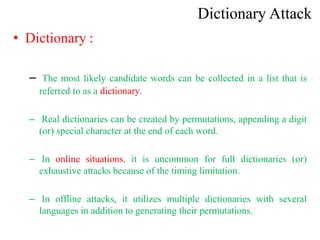 Dictionary Attack
• Dictionary :
– The most likely candidate words can be collected in a list that is
referred to as a dictionary.
– Real dictionaries can be created by permutations, appending a digit
(or) special character at the end of each word.
– In online situations, it is uncommon for full dictionaries (or)
exhaustive attacks because of the timing limitation.
– In offline attacks, it utilizes multiple dictionaries with several
languages in addition to generating their permutations.
 