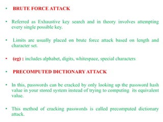 • BRUTE FORCE ATTACK
• Referred as Exhaustive key search and in theory involves attempting
every single possible key.
• Limits are usually placed on brute force attack based on length and
character set.
• (eg) : includes alphabet, digits, whitespace, special characters
• PRECOMPUTED DICTIONARY ATTACK
• In this, passwords can be cracked by only looking up the password hash
value in your stored system instead of trying to computing its equivalent
value.
• This method of cracking passwords is called precomputed dictionary
attack.
 