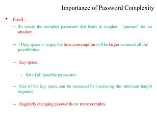 Importance of Password Complexity
• Goal :
– To create the complex password that leads to tougher “guesses” for an
attacker.
– If key space is larger, the time consumption will be larger to search all the
possibilities.
– Key space :
• Set of all possible passwords
– Size of the key space can be increased by increasing the minimum length
required.
– Regularly changing passwords are more complex.
 