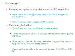 • Don’t encrypt :
– Encrypting a user password using a key imposes two different problems :
• While a password is encrypted using a key, it can also be decrypted by
guessing the key.
• If a key is used, it needs to be protected from attacks.
– Use a strong hash value.
• To perform a one – way transformation on the content.
• The hashed password value is then stored into the database for a specific
user name.
• When the user log into the web application, corresponding username
and password is checked with the database.
• Strong hashing algorithms for passwords includes SHA-256 and SHA-
512.
 