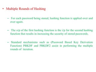 • Multiple Rounds of Hashing
– For each password being stored, hashing function is applied over and
over again.
– The o/p of the first hashing function is the i/p for the second hashing
function that results in increasing the security of stored passwords.
– Standard mechanisms such as (Password Based Key Derivation
Function) PBKDF and PBKDF2 assist in performing the multiple
rounds of iteration.
 