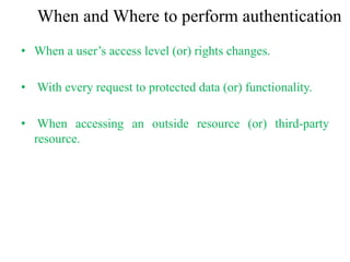 When and Where to perform authentication
• When a user’s access level (or) rights changes.
• With every request to protected data (or) functionality.
• When accessing an outside resource (or) third-party
resource.
 