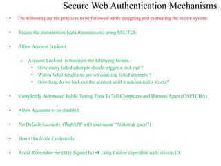 Secure Web Authentication Mechanisms
• The following are the practices to be followed while designing and evaluating the secure system.
• Secure the transmission (data transmission) using SSL/TLS.
• Allow Account Lockout.
– Account Lockout is based on the following factors :
• How many failed attempts should trigger a lock out ?
• Within What timeframe are we counting failed attempts ?
• How long do we lock out the account until it automatically resets?
• Completely Automated Public Turing Tests To Tell Computers and Humans Apart (CAPTCHA)
• Allow Accounts to be disabled.
• No Default Accounts. (WebAPP with user name “Admin & guest”)
• Don’t Hardcode Credentials.
• Avoid Remember me (Stay Signed In)  Long Cookie expiration with session ID.
 