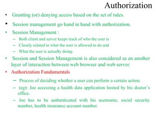 Authorization
• Granting (or) denying access based on the set of rules.
• Session management go hand in hand with authorization.
• Session Management :
– Both client and server keeps track of who the user is
– Closely related to what the user is allowed to do and
– What the user is actually doing.
• Session and Session Management is also considered as an another
layer of interaction between web browser and web server.
• Authorization Fundamentals
– Process of deciding whether a user can perform a certain action.
– (eg): Joe accessing a health data application hosted by his doctor’s
office.
– Joe has to be authenticated with his username, social security
number, health insurance account number.
 