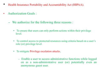 • Health Insurance Portability and Accountability Act (HIPAA).
• Authorization Goals :
– We authorize for the following three reasons :
• To ensure that users can only perform actions within their privilege
level.
• To control access to protected resources using criteria based on a user’s
role (or) privilege level.
• To mitigate Privilege escalation attacks,
– Enable a user to access administrative functions while logged
on as a non-administrative user (or) potentially even an
anonymous guest user.
 