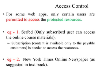 Access Control
• For some web apps, only certain users are
permitted to access the protected resources.
• eg - 1. Scribd (Only subscribed user can access
the online course materials).
– Subscription (content is available only to the payable
customers) is needed to access the resources.
• eg – 2. New York Times Online Newspaper (as
suggested in text book).
 