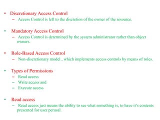 • Discretionary Access Control
– Access Control is left to the discretion of the owner of the resource.
• Mandatory Access Control
– Access Control is determined by the system administrator rather than object
owners.
• Role-Based Access Control
– Non-discretionary model , which implements access controls by means of roles.
• Types of Permissions
– Read access
– Write access and
– Execute access
• Read access
– Read access just means the ability to see what something is, to have it’s contents
presented for user perusal.
 