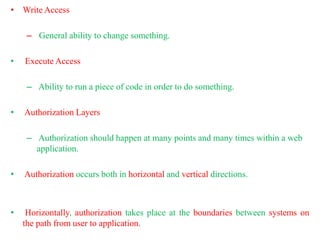 • Write Access
– General ability to change something.
• Execute Access
– Ability to run a piece of code in order to do something.
• Authorization Layers
– Authorization should happen at many points and many times within a web
application.
• Authorization occurs both in horizontal and vertical directions.
• Horizontally, authorization takes place at the boundaries between systems on
the path from user to application.
 