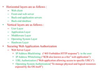• Horizontal layers are as follows :
– Web client
– Front-end web server
– Back-end application servers
– Back-end database
• Vertical layers are as follows :
– User Layer
– Application Layer
– Middleware Layer
– Operating System Layer
– Hardware Layer
• Securing Web Application Authorization
– Web Server Layer
• IP Address Blacklisting (“403 Forbidden HTTP response”) to the user
• IP Address Whitelisting (“B2B also known as e-biz” web application”)
• URL Authorization (“Web application allowing access to specific URL’s”)
• Operating System Authorization(“To manage physical and logical resources
exposed by the OS itself”)
 
