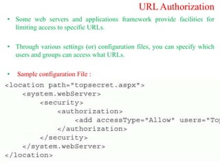 URL Authorization
• Some web servers and applications framework provide facilities for
limiting access to specific URLs.
• Through various settings (or) configuration files, you can specify which
users and groups can access what URLs.
• Sample configuration File :
 