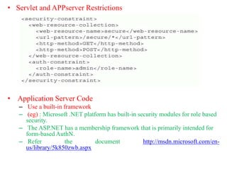 • Servlet and APPserver Restrictions
• Application Server Code
– Use a built-in framework
– (eg) : Microsoft .NET platform has built-in security modules for role based
security.
– The ASP.NET has a membership framework that is primarily intended for
form-based AuthN.
– Refer the document http://msdn.microsoft.com/en-
us/library/5k850zwb.aspx
 