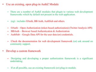 • Use an existing, open plug-in AuthZ Module
– There are a number of AuthZ modules that plugin to various web development
frameworks which by default not present in the web application.
– (eg) : includes OAuth, BB Auth, AuthSub and others.
– OAuth – Open Authorization (token based authorization) (Twitter Analysis API)
– BBAuth – Browser based Authentication & Authorization
– AuthSub – Google Data API for the user data (or) credentials.
– Check the documentation for web development framework (or) ask around on
community support.
• Develop a custom framework
– Designing and developing a proper authorization framework is a significant
undertaking.
– If at all possible, use an existing framework (or) plug-in module.
 