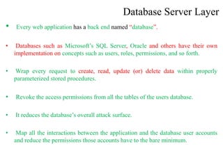 Database Server Layer
• Every web application has a back end named “database”.
• Databases such as Microsoft’s SQL Server, Oracle and others have their own
implementation on concepts such as users, roles, permissions, and so forth.
• Wrap every request to create, read, update (or) delete data within properly
parameterized stored procedures.
• Revoke the access permissions from all the tables of the users database.
• It reduces the database’s overall attack surface.
• Map all the interactions between the application and the database user accounts
and reduce the permissions those accounts have to the bare minimum.
 