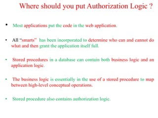 Where should you put Authorization Logic ?
• Most applications put the code in the web application.
• All “smarts” has been incorporated to determine who can and cannot do
what and then grant the application itself full.
• Stored procedures in a database can contain both business logic and an
application logic.
• The business logic is essentially in the use of a stored procedure to map
between high-level conceptual operations.
• Stored procedure also contains authorization logic.
 