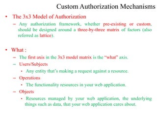 Custom Authorization Mechanisms
• The 3x3 Model of Authorization
– Any authorization framework, whether pre-existing or custom,
should be designed around a three-by-three matrix of factors (also
referred as lattice).
• What :
– The first axis in the 3x3 model matrix is the “what” axis.
– Users/Subjects
• Any entity that’s making a request against a resource.
– Operations
• The functionality resources in your web application.
– Objects
• Resources managed by your web application, the underlying
things such as data, that your web application cares about.
 