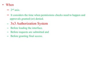 • When
– 2nd axis.
– It considers the time when permissions checks need to happen and
approvals granted (or) denied.
– 3x3 Authorization System
– Before loading the interface.
– Before requests are submitted and
– Before granting final access.
 