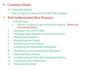 • Common Attacks
– Client Side Attacks
– Time of Check To Time of Use (TOCTTOU) Exploit
• Web Authorization Best Practices
1. Failing Closed
1. Restart everything in case of failure of anything. (Brutal and
inconvenient policy)
2. Operating with Least Privilege
3. Separating Duties (Regular user and Administrator)
4. Defining Strong Policies.
5. Keeping Accounts Unique
6. Authorizing on Every Request.
7. Centralizing the Authorization Mechanism.
8. Minimizing Custom Authorization Mechanism.
9. Protecting Static resources.
10. Avoiding Insecure Client-Side Authorization Tokens.
11. Using Server Side Authorization
12. Mistrusting Everybody
 