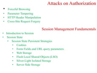 Attacks on Authorization
• Forceful Browsing
• Parameter Tampering
• HTTP Header Manipulation
• Cross-Site Request Forgery
Session Management Fundamentals
• Introduction to Session
• Session State
• Session State Persistent Strategies
• Cookies
• Form Fields and URL query parameters
• Web Storage
• Flash Local Shared Objects (LSO)
• Silver-Light Isolated Storage
• Server Side Storage
 