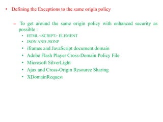 • Defining the Exceptions to the same origin policy
– To get around the same origin policy with enhanced security as
possible :
• HTML <SCRIPT> ELEMENT
• JSON AND JSONP
• iframes and JavaScript document.domain
• Adobe Flash Player Cross-Domain Policy File
• Microsoft SilverLight
• Ajax and Cross-Origin Resource Sharing
• XDomainRequest
 