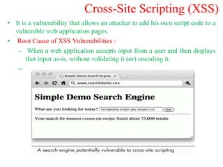Cross-Site Scripting (XSS)
• It is a vulnerability that allows an attacker to add his own script code to a
vulnerable web application pages.
• Root Cause of XSS Vulnerabilities :
– When a web application accepts input from a user and then displays
that input as-is, without validating it (or) encoding it.
–
 