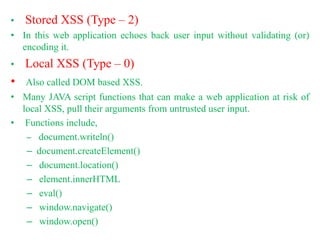 • Stored XSS (Type – 2)
• In this web application echoes back user input without validating (or)
encoding it.
• Local XSS (Type – 0)
• Also called DOM based XSS.
• Many JAVA script functions that can make a web application at risk of
local XSS, pull their arguments from untrusted user input.
• Functions include,
– document.writeln()
– document.createElement()
– document.location()
– element.innerHTML
– eval()
– window.navigate()
– window.open()
 